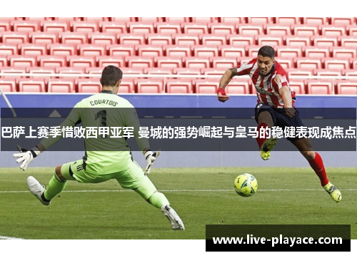 巴萨上赛季惜败西甲亚军 曼城的强势崛起与皇马的稳健表现成焦点 巴萨上赛季惜败西甲亚军 曼城的强势崛起与皇马的稳健表现成焦点