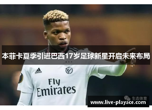 本菲卡夏季引进巴西17岁足球新星开启未来布局 本菲卡夏季引进巴西17岁足球新星开启未来布局