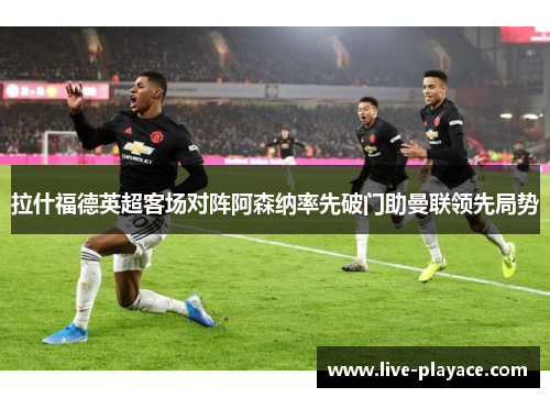 拉什福德英超客场对阵阿森纳率先破门助曼联领先局势 拉什福德英超客场对阵阿森纳率先破门助曼联领先局势