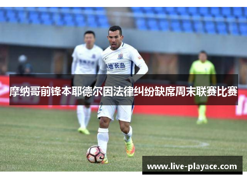 摩纳哥前锋本耶德尔因法律纠纷缺席周末联赛比赛 摩纳哥前锋本耶德尔因法律纠纷缺席周末联赛比赛