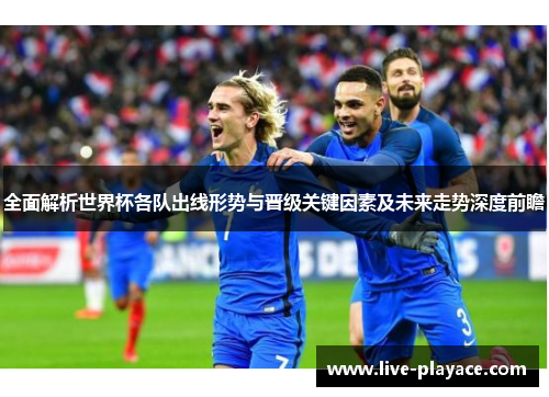 全面解析世界杯各队出线形势与晋级关键因素及未来走势深度前瞻