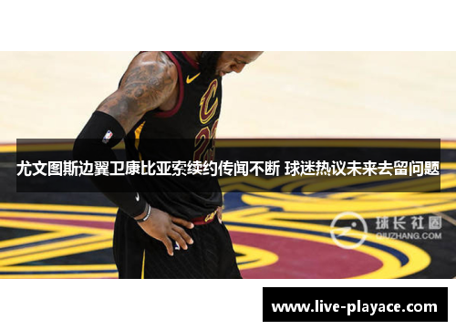 尤文图斯边翼卫康比亚索续约传闻不断 球迷热议未来去留问题 尤文图斯边翼卫康比亚索续约传闻不断 球迷热议未来去留问题